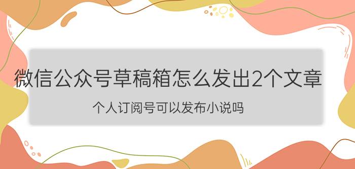 微信公众号草稿箱怎么发出2个文章 个人订阅号可以发布小说吗？